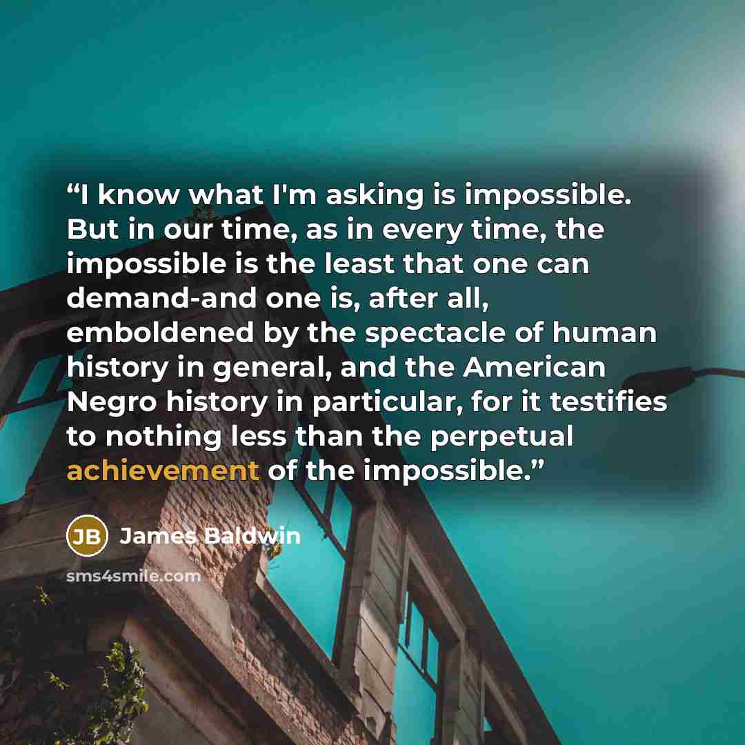 “I know what I'm asking is impossible. But in our time, as in every time, the impossible is the least that one can demand-and one is, after all, emboldened by the spectacle of human history in general, and the American Negro history in particular, for it testifies to nothing less than the perpetual…” quote by James Baldwin