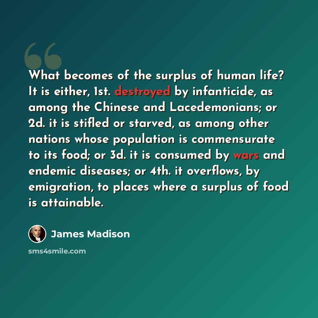“What becomes of the surplus of human life? It is either, 1st. destroyed by infanticide, as among the Chinese and Lacedemonians; or 2d. it is stifled or starved, as among other nations whose population is commensurate to its food; or 3d. it is consumed by wars and endemic diseases; or 4th. it…” quote by James Madison