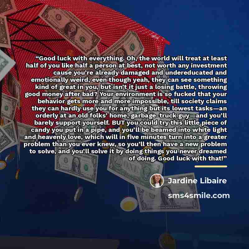“Good luck with everything. Oh, the world will treat at least half of you like half a person at best, not worth any investment cause you’re already damaged and undereducated and emotionally weird, even though yeah, they can see something kind of great in you, but isn’t it just a losing battle…” quote by Jardine Libaire
