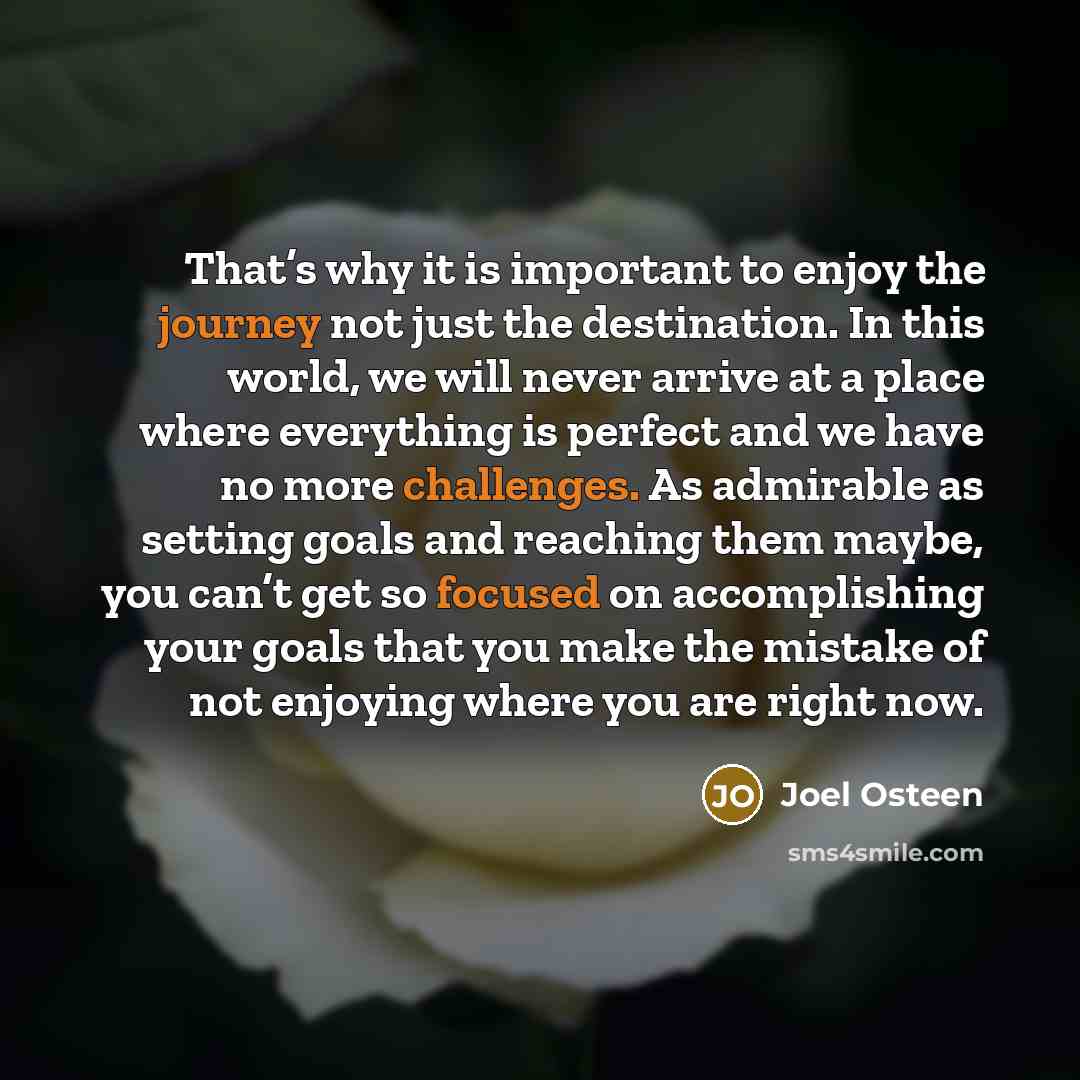 “That’s why it is important to enjoy the journey not just the destination. In this world, we will never arrive at a place where everything is perfect and we have no more challenges. As admirable as setting goals and reaching them maybe, you can’t get so focused on accomplishing your goals that you…” quote by Joel Osteen