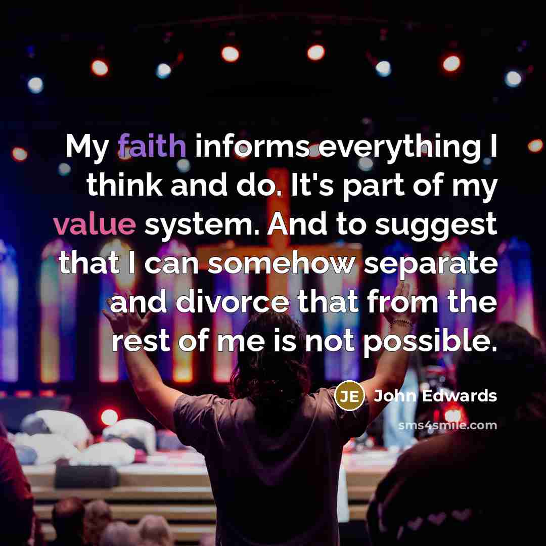 “My faith informs everything I think and do. It's part of my value system. And to suggest that I can somehow separate and divorce that from the rest of me is not possible.” quote by John Edwards