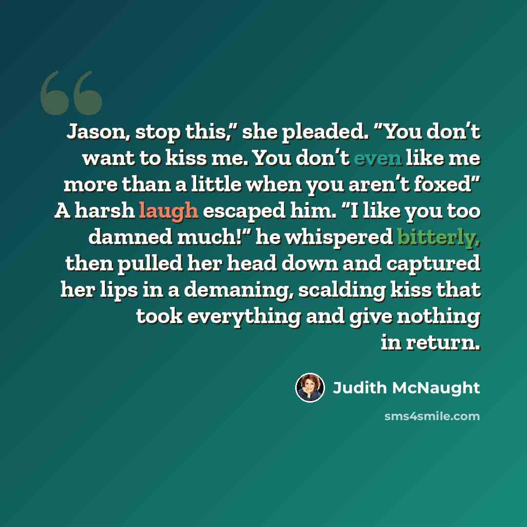 “Jason, stop this,” she pleaded. “You don’t want to kiss me. You don’t even like me more than a little when you aren’t foxed” A harsh laugh escaped him. “I like you too damned much!” he whispered bitterly, then pulled her head down and captured her lips in a demaning, scalding kiss that took…” quote by Judith McNaught