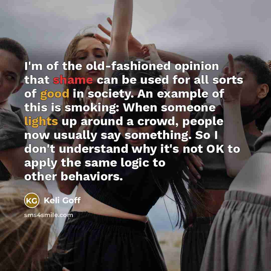 “I'm of the old-fashioned opinion that shame can be used for all sorts of good in society. An example of this is smoking: When someone lights up around a crowd, people now usually say something. So I don't understand why it's not OK to apply the same logic to other behaviors.” quote by Keli Goff