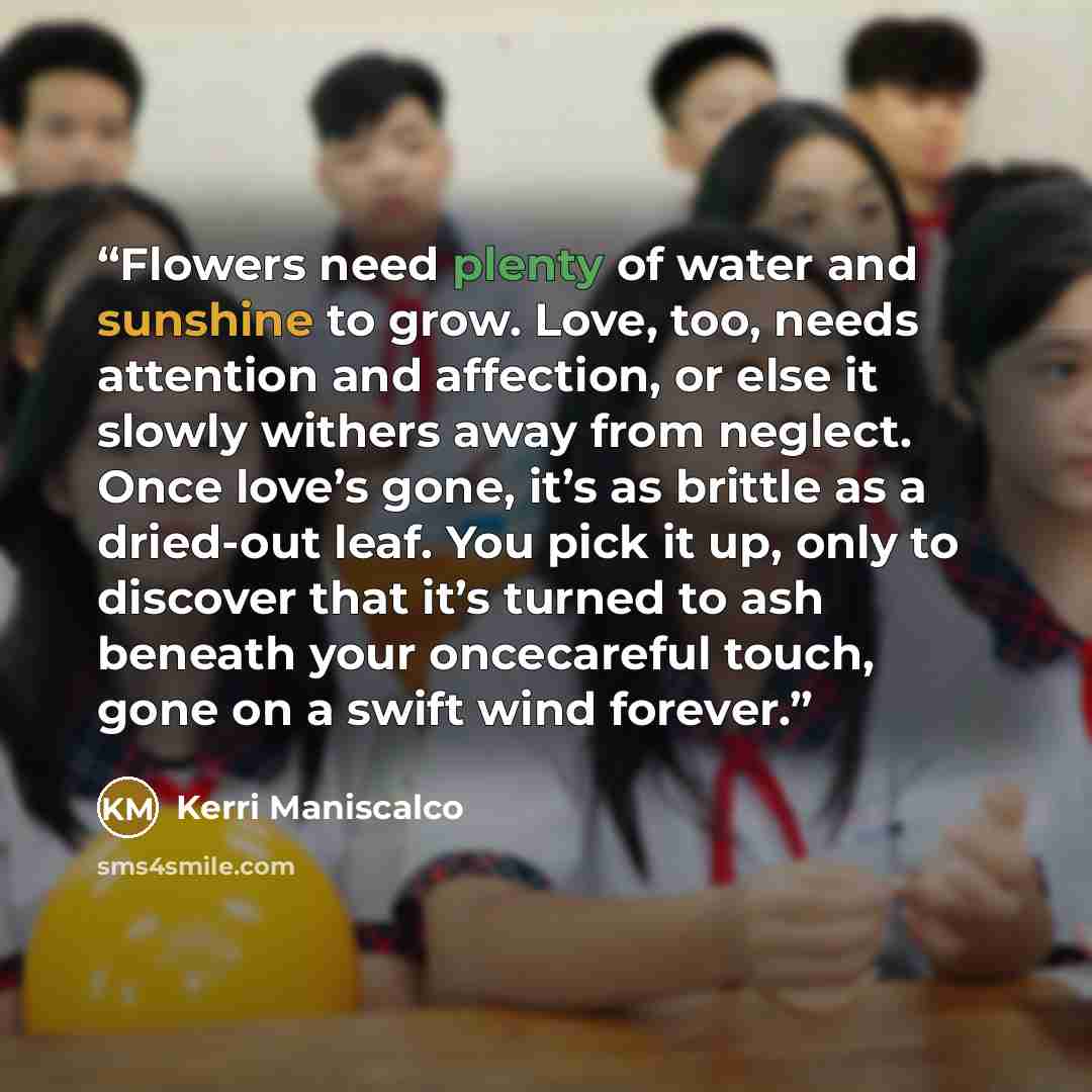 “Flowers need plenty of water and sunshine to grow. Love, too, needs attention and affection, or else it slowly withers away from neglect. Once love’s gone, it’s as brittle as a dried-out leaf. You pick it up, only to discover that it’s turned to ash beneath your oncecareful touch, gone on a swift…” quote by Kerri Maniscalco