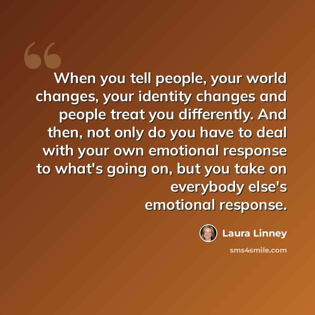 “When you tell people, your world changes, your identity changes and people treat you differently. And then, not only do you have to deal with your own emotional response to what's going on, but you take on everybody else's emotional response.” quote by Laura Linney