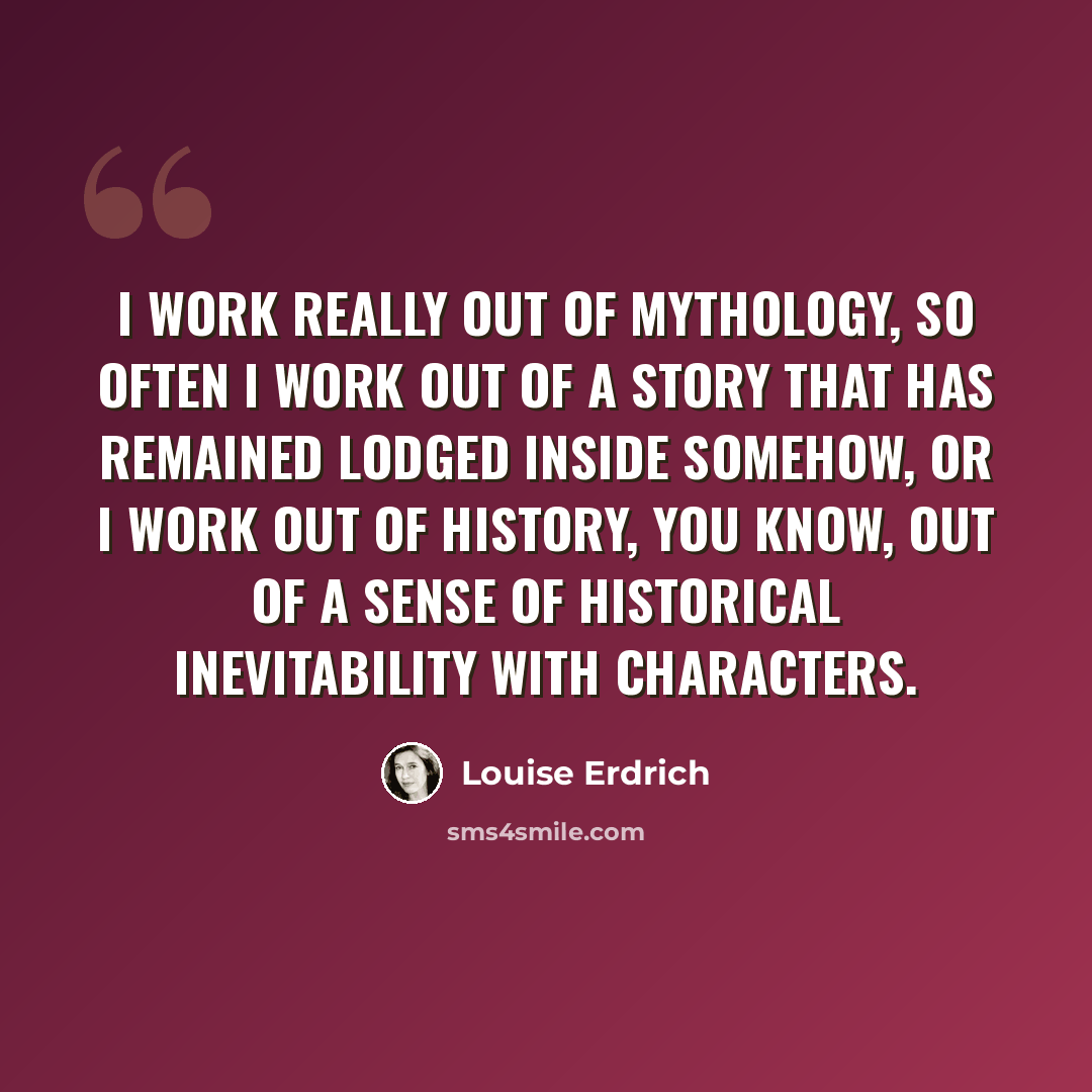 “I work really out of mythology, so often I work out of a story that has remained lodged inside somehow, or I work out of history, you know, out of a sense of historical inevitability with characters.” quote by Louise Erdrich