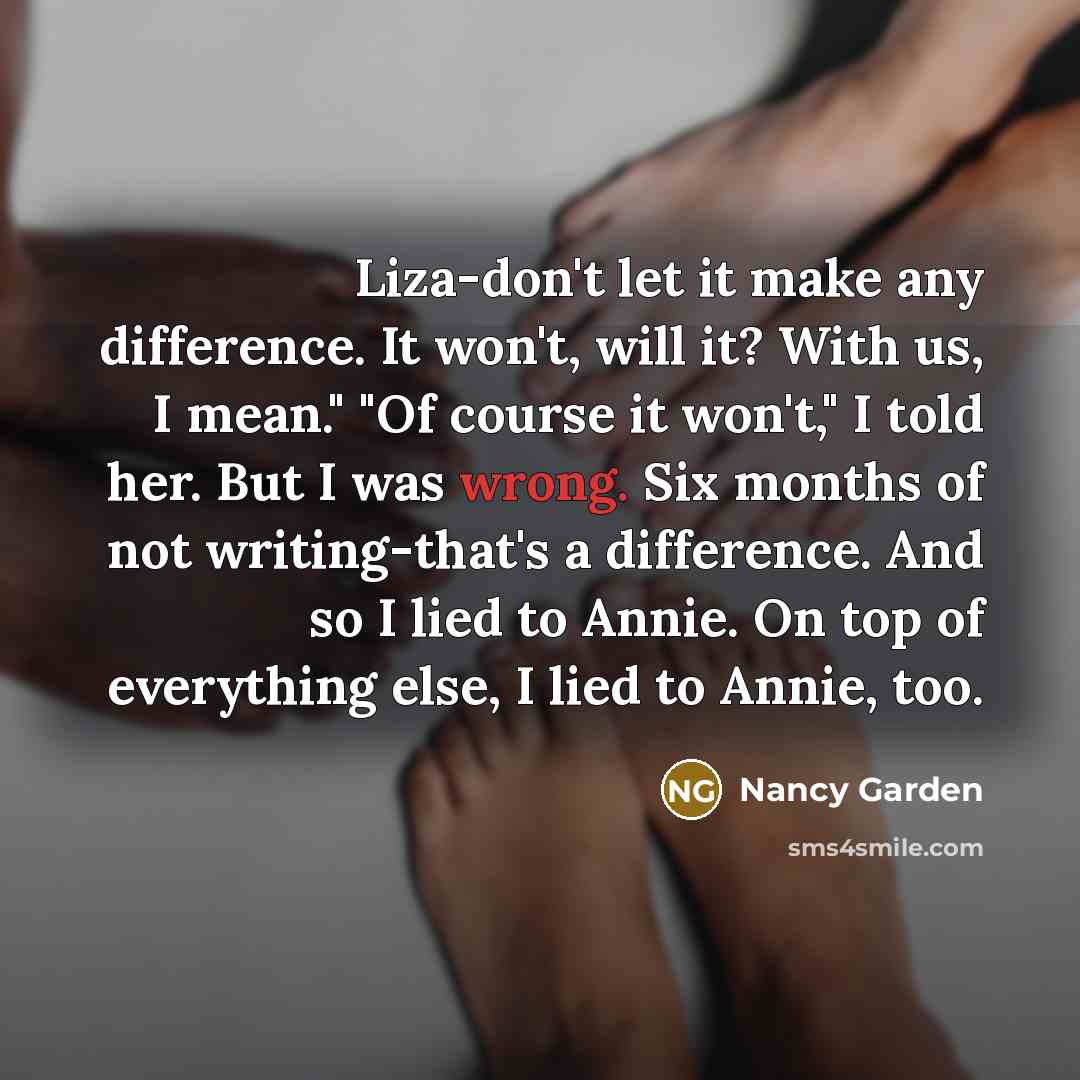 “Liza-don't let it make any difference. It won't, will it? With us, I mean." "Of course it won't," I told her. But I was wrong. Six months of not writing-that's a difference. And so I lied to Annie. On top of everything else, I lied to Annie, too.” quote by Nancy Garden