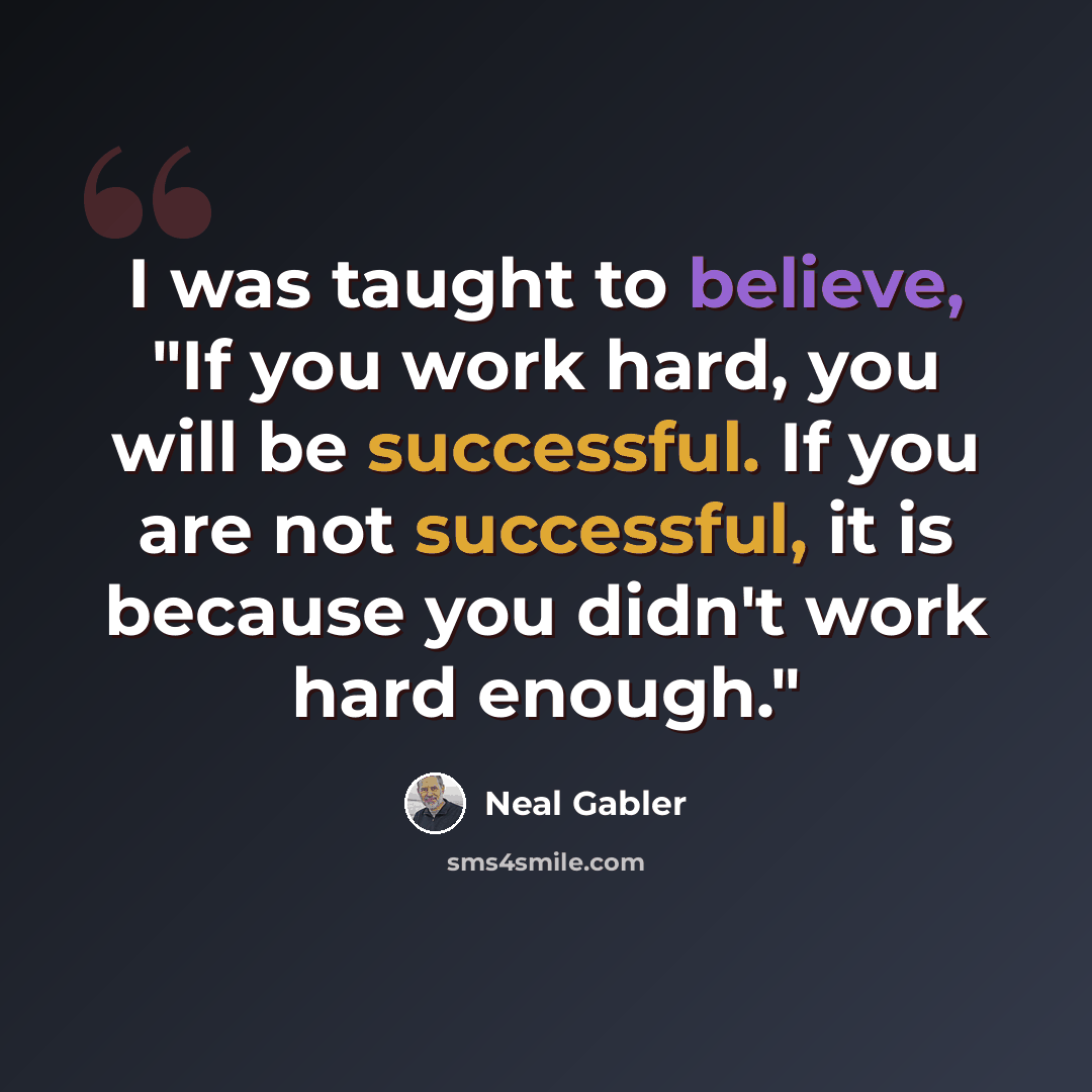 “I was taught to believe, "If you work hard, you will be successful. If you are not successful, it is because you didn't work hard enough."” quote by Neal Gabler