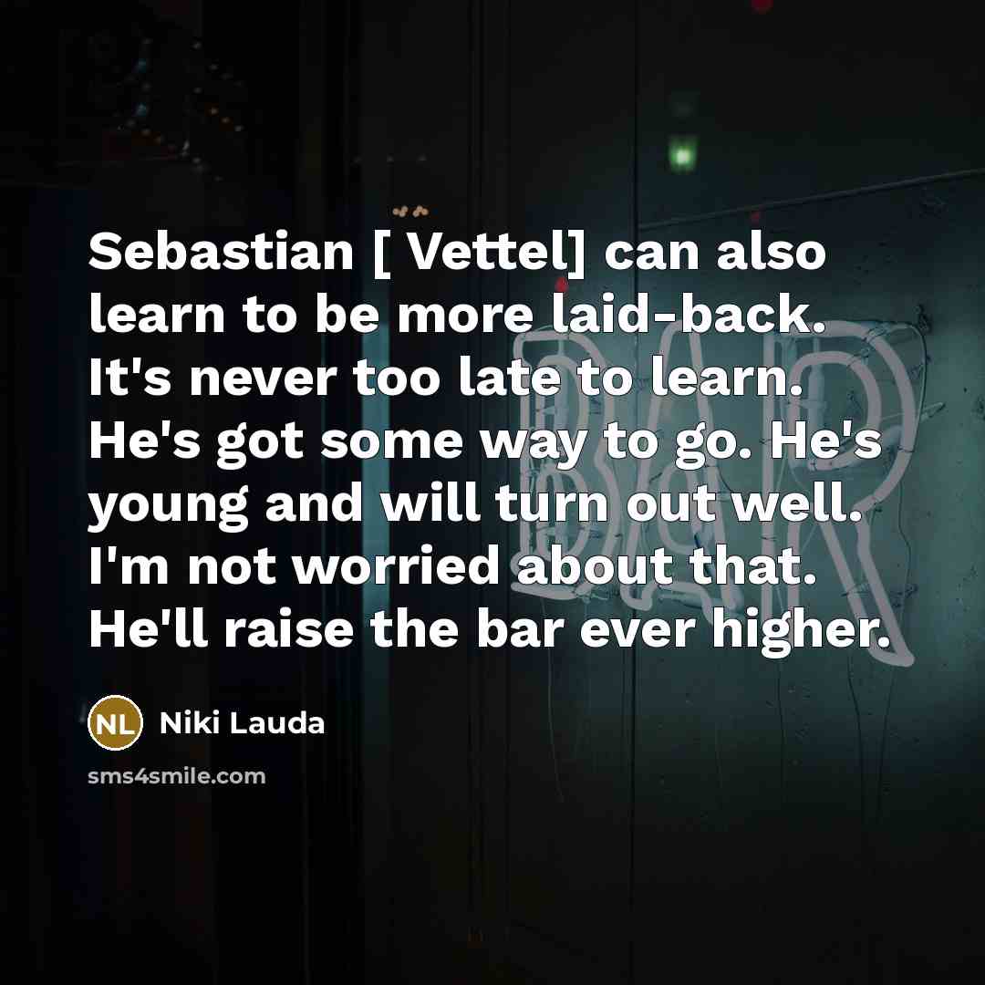“Sebastian [ Vettel] can also learn to be more laid-back. It's never too late to learn. He's got some way to go. He's young and will turn out well. I'm not worried about that. He'll raise the bar ever higher.” quote by Niki Lauda