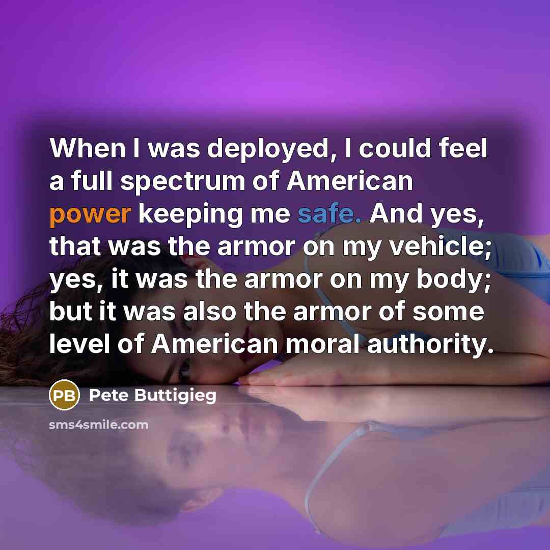 “When I was deployed, I could feel a full spectrum of American power keeping me safe. And yes, that was the armor on my vehicle; yes, it was the armor on my body; but it was also the armor of some level of American moral authority.” quote by Pete Buttigieg