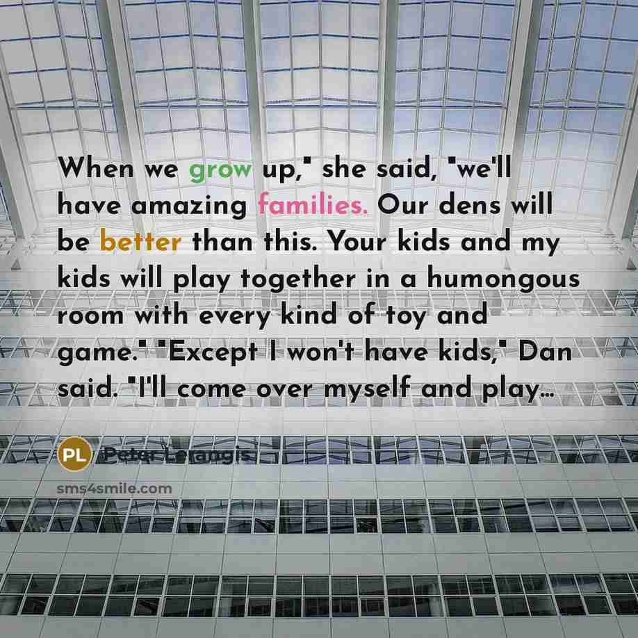 “When we grow up," she said, "we'll have amazing families. Our dens will be better than this. Your kids and my kids will play together in a humongous room with every kind of toy and game." "Except I won't have kids," Dan said. "I'll come over myself and play...” quote by Peter Lerangis