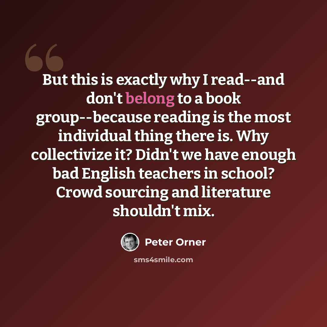 “But this is exactly why I read--and don't belong to a book group--because reading is the most individual thing there is. Why collectivize it? Didn't we have enough bad English teachers in school? Crowd sourcing and literature shouldn't mix.” quote by Peter Orner
