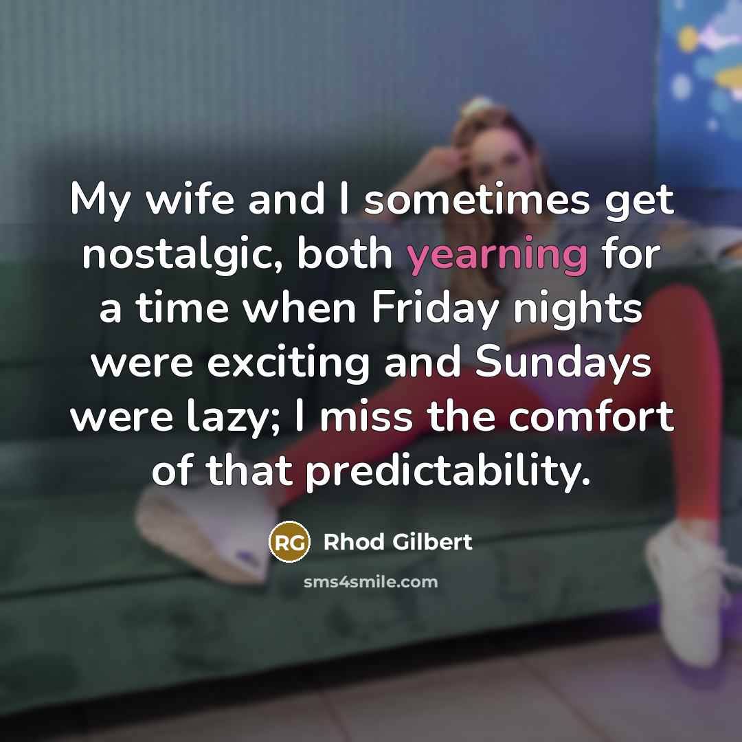 “My wife and I sometimes get nostalgic, both yearning for a time when Friday nights were exciting and Sundays were lazy; I miss the comfort of that predictability.” quote by Rhod Gilbert
