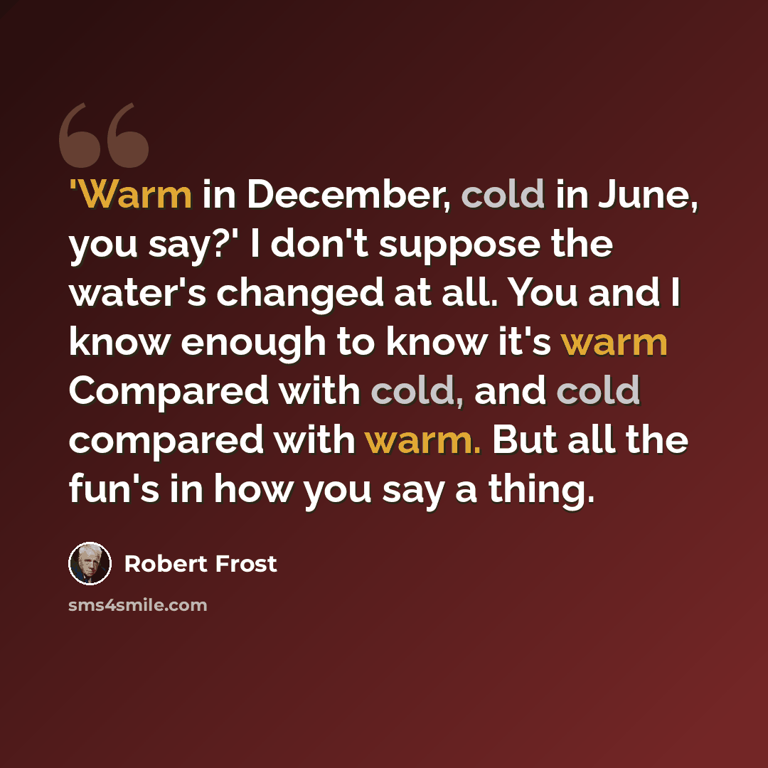 “'Warm in December, cold in June, you say?' I don't suppose the water's changed at all. You and I know enough to know it's warm Compared with cold, and cold compared with warm. But all the fun's in how you say a thing.” quote by Robert Frost