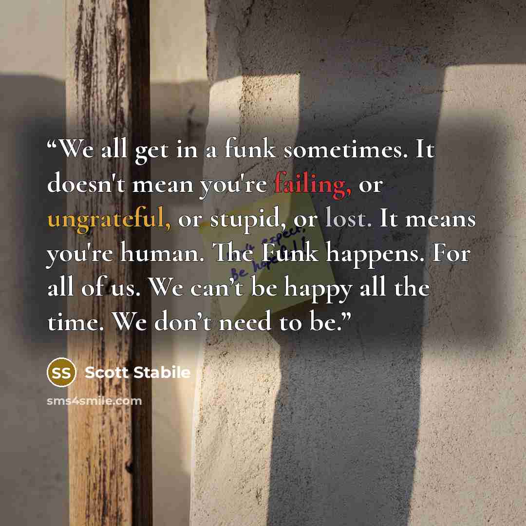 “We all get in a funk sometimes. It doesn't mean you're failing, or ungrateful, or stupid, or lost. It means you're human. The Funk happens. For all of us. We can’t be happy all the time. We don’t need to be.” quote by Scott Stabile