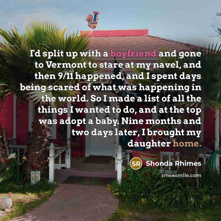“I'd split up with a boyfriend and gone to Vermont to stare at my navel, and then 9/11 happened, and I spent days being scared of what was happening in the world. So I made a list of all the things I wanted to do, and at the top was adopt a baby. Nine months and two days later, I brought my…” quote by Shonda Rhimes