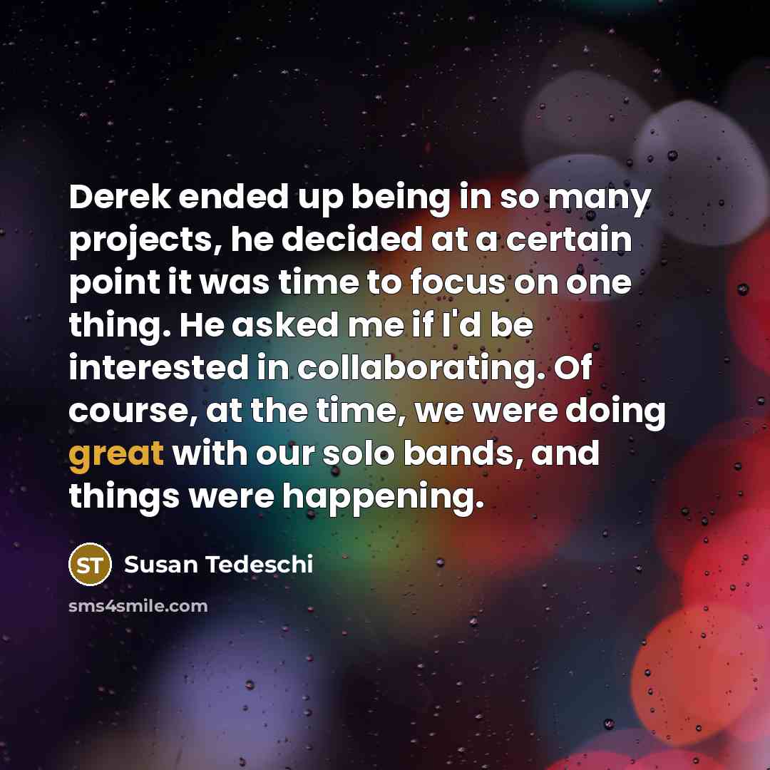 “Derek ended up being in so many projects, he decided at a certain point it was time to focus on one thing. He asked me if I'd be interested in collaborating. Of course, at the time, we were doing great with our solo bands, and things were happening.” quote by Susan Tedeschi