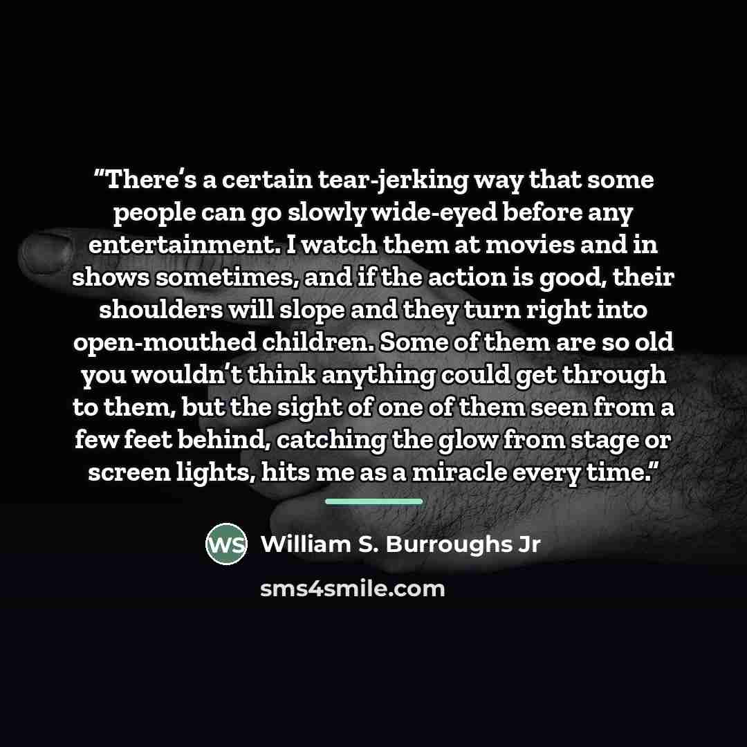 “There’s a certain tear-jerking way that some people can go slowly wide-eyed before any entertainment. I watch them at movies and in shows sometimes, and if the action is good, their shoulders will slope and they turn right into open-mouthed children. Some of them are so old you wouldn’t think…” quote by William S. Burroughs Jr