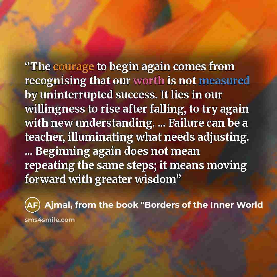 “The courage to begin again comes from recognising that our worth is not measured by uninterrupted success. It lies in our willingness to rise after falling, to try again with new understanding. ... Failure can be a teacher, illuminating what needs adjusting. ... Beginning again does not mean…” quote by Ajmal, from the book "Borders of the Inner World