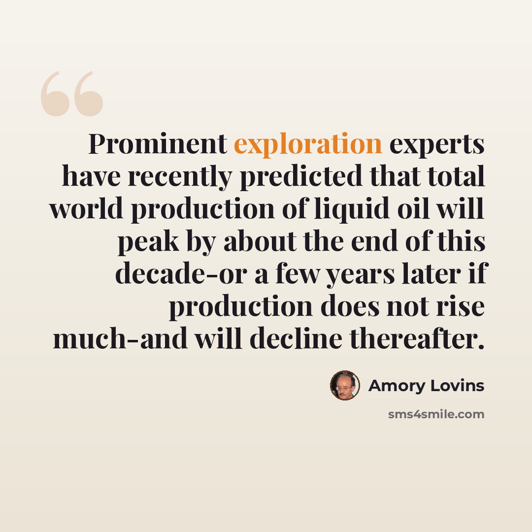 “Prominent exploration experts have recently predicted that total world production of liquid oil will peak by about the end of this decade-or a few years later if production does not rise much-and will decline thereafter.” quote by Amory Lovins