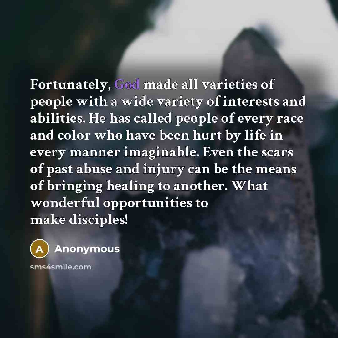 “Fortunately, God made all varieties of people with a wide variety of interests and abilities. He has called people of every race and color who have been hurt by life in every manner imaginable. Even the scars of past abuse and injury can be the means of bringing healing to another. What wonderful…” quote by Anonymous