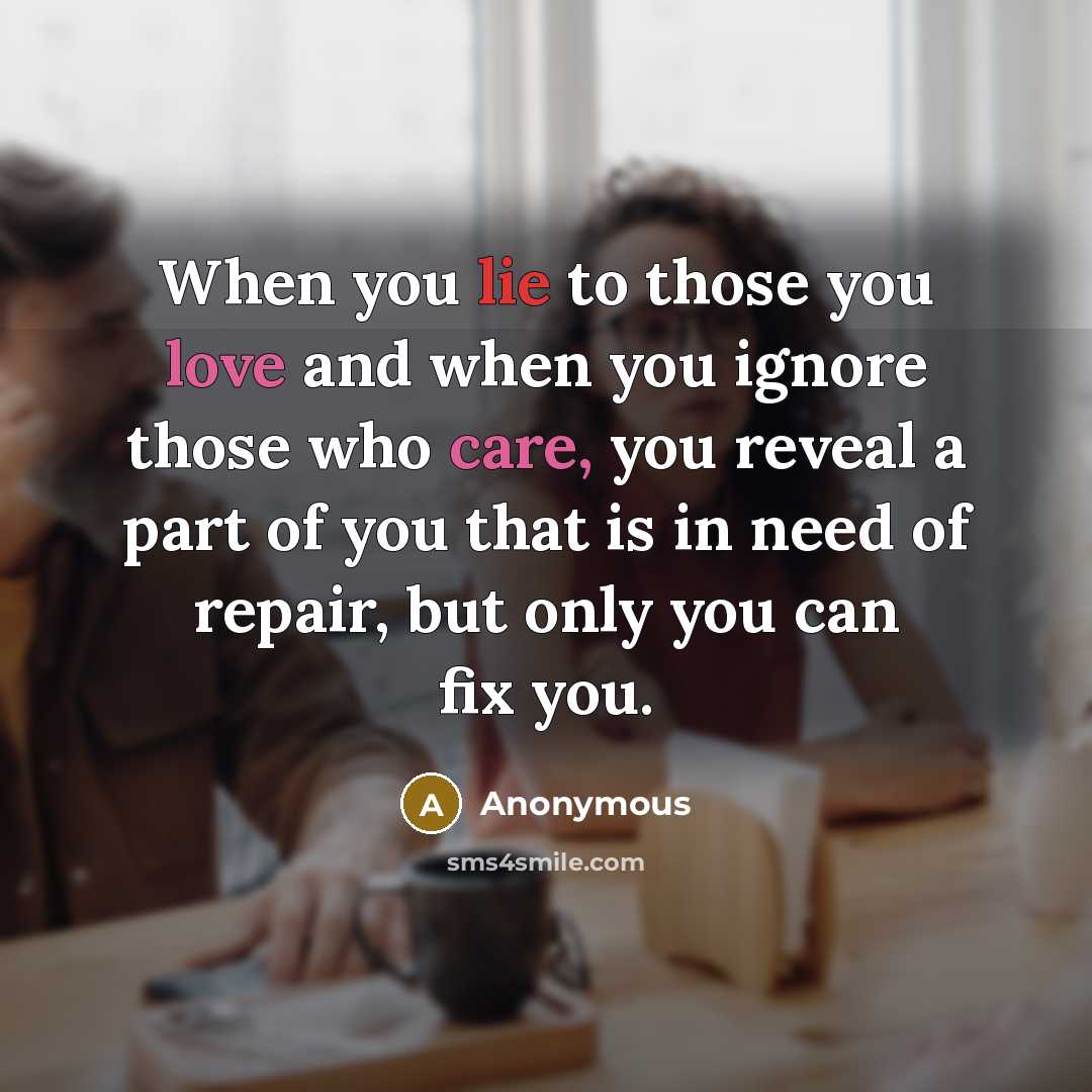 “When you lie to those you love and when you ignore those who care, you reveal a part of you that is in need of repair, but only you can fix you.” quote by Anonymous