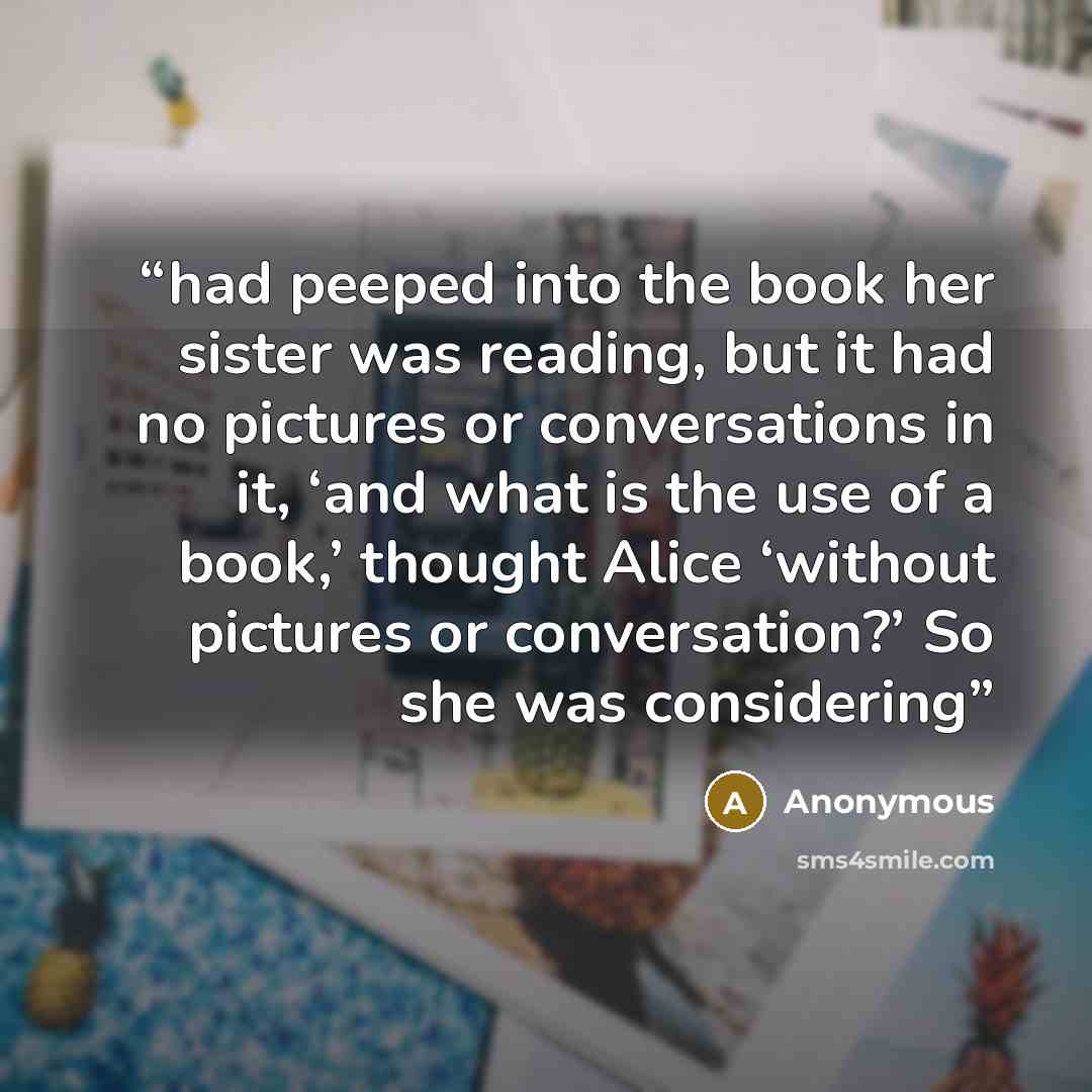 “had peeped into the book her sister was reading, but it had no pictures or conversations in it, ‘and what is the use of a book,’ thought Alice ‘without pictures or conversation?’ So she was considering” quote by Anonymous