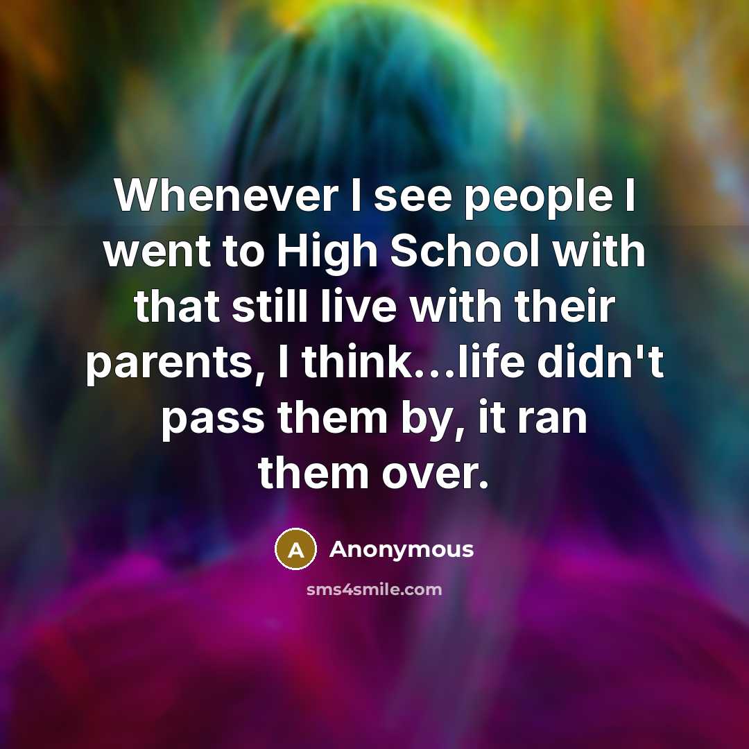 “Whenever I see people I went to High School with that still live with their parents, I think...life didn't pass them by, it ran them over.” quote by Anonymous