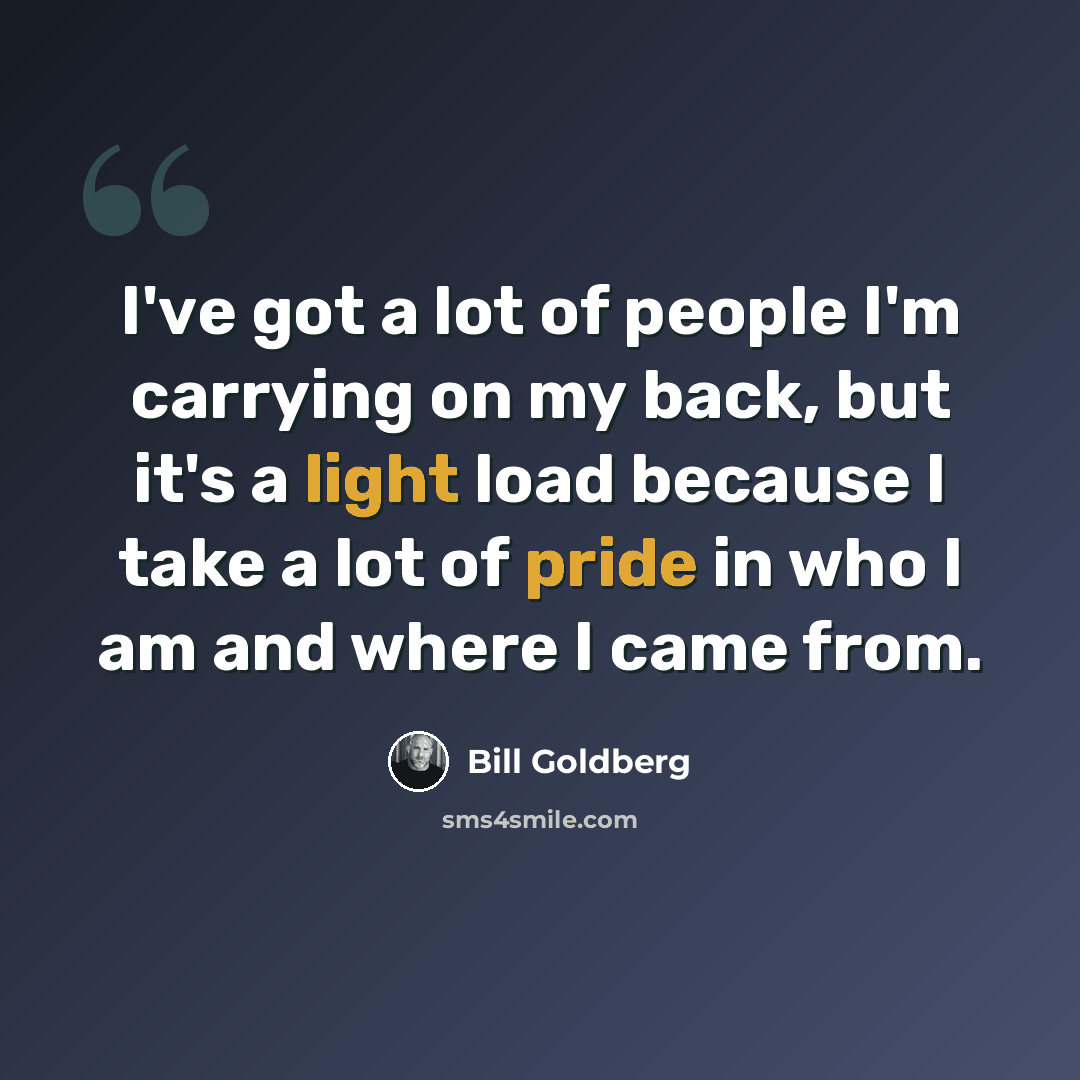 “I've got a lot of people I'm carrying on my back, but it's a light load because I take a lot of pride in who I am and where I came from.” quote by Bill Goldberg