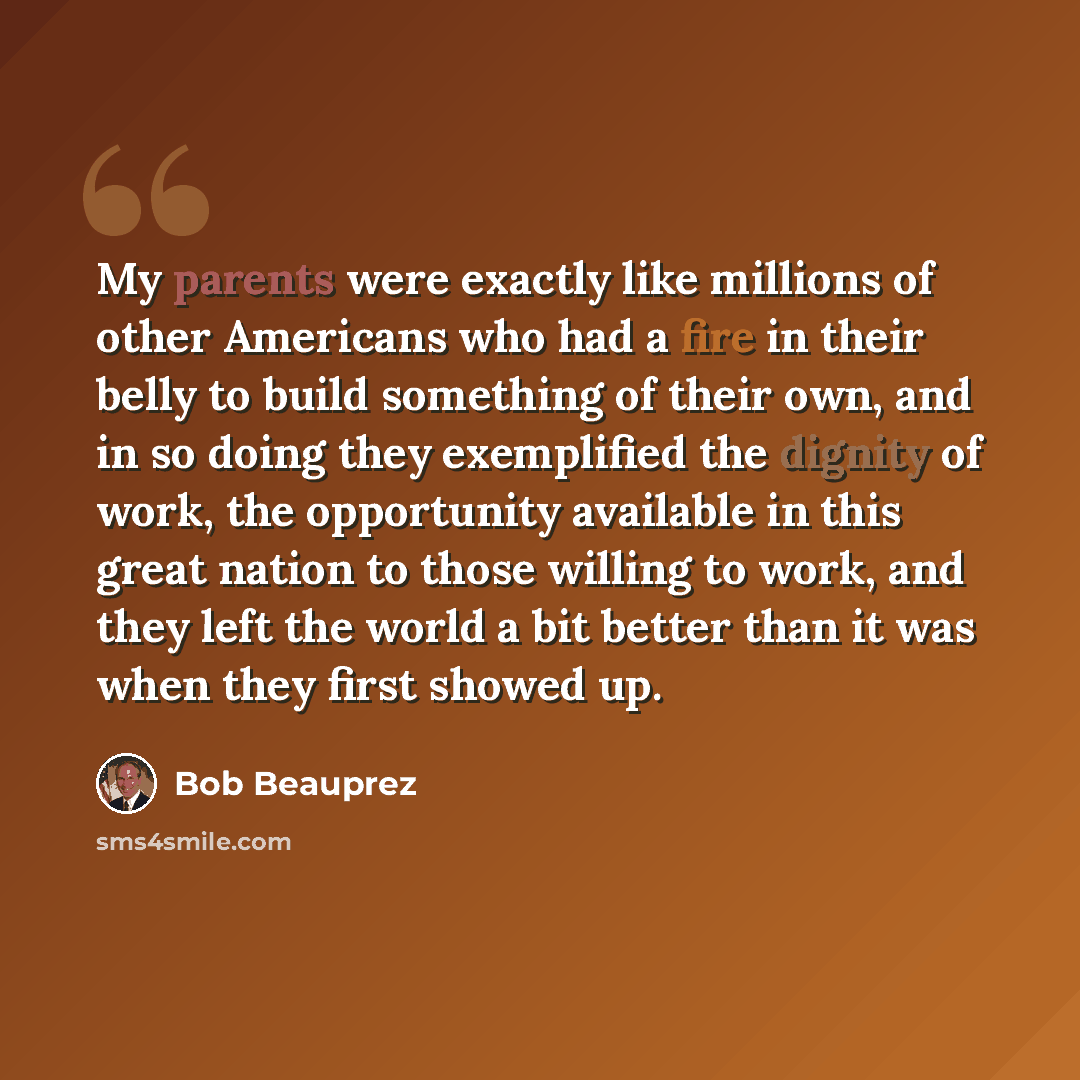 “My parents were exactly like millions of other Americans who had a fire in their belly to build something of their own, and in so doing they exemplified the dignity of work, the opportunity available in this great nation to those willing to work, and they left the world a bit better than it was…” quote by Bob Beauprez