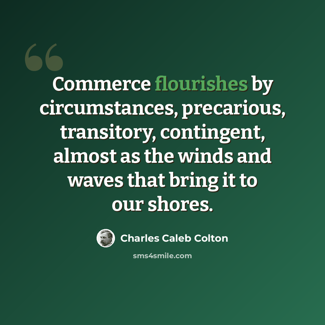 “Commerce flourishes by circumstances, precarious, transitory, contingent, almost as the winds and waves that bring it to our shores.” quote by Charles Caleb Colton