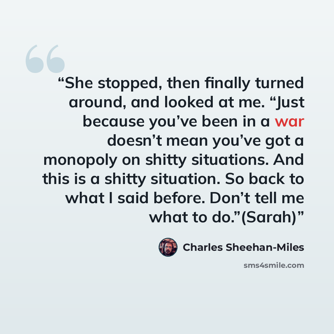 “She stopped, then finally turned around, and looked at me. “Just because you’ve been in a war doesn’t mean you’ve got a monopoly on shitty situations. And this is a shitty situation. So back to what I said before. Don’t tell me what to do.”(Sarah)” quote by Charles Sheehan-Miles