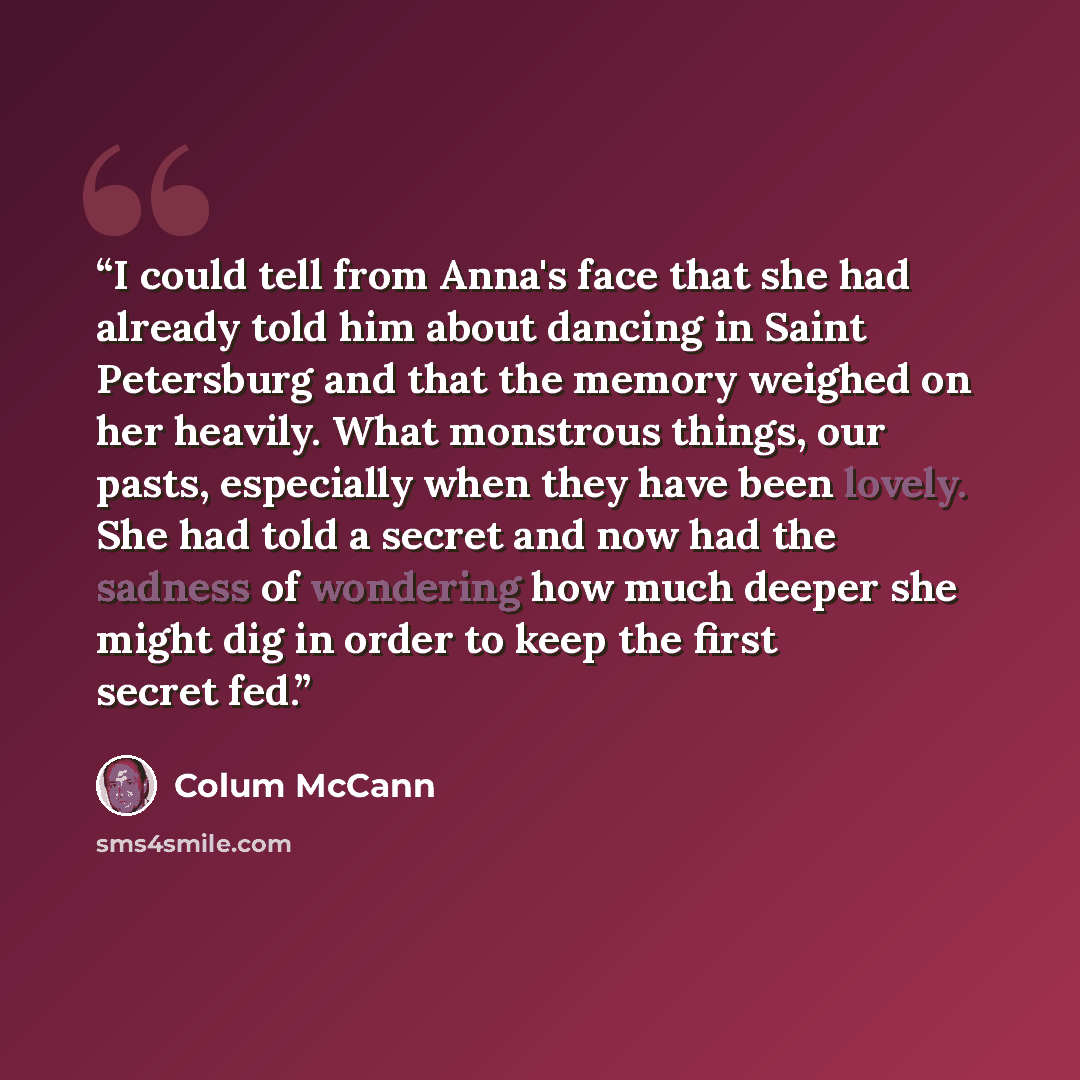 “I could tell from Anna's face that she had already told him about dancing in Saint Petersburg and that the memory weighed on her heavily. What monstrous things, our pasts, especially when they have been lovely. She had told a secret and now had the sadness of wondering how much deeper she might…” quote by Colum McCann