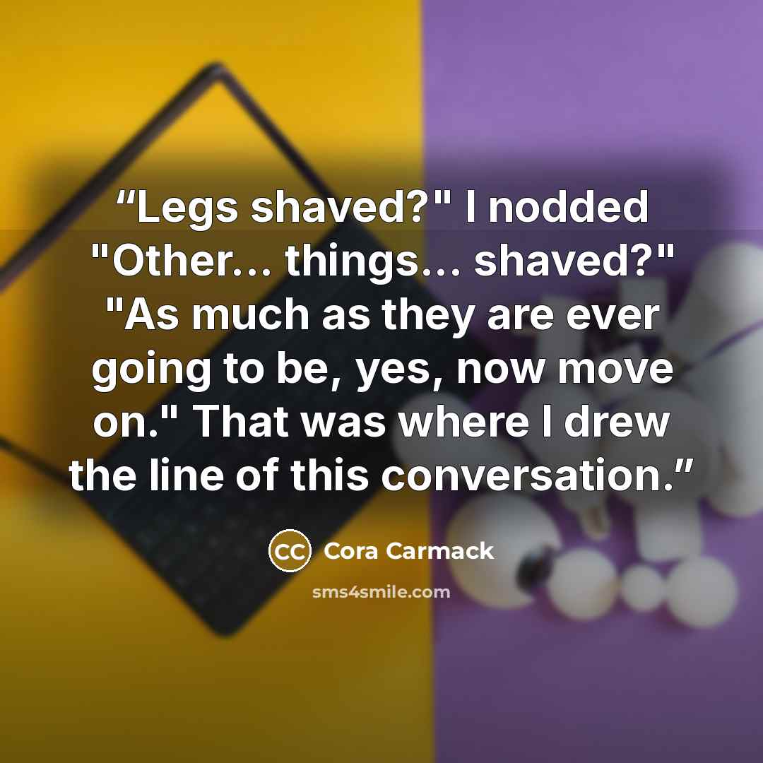 “Legs shaved?" I nodded "Other... things... shaved?" "As much as they are ever going to be, yes, now move on." That was where I drew the line of this conversation.” quote by Cora Carmack