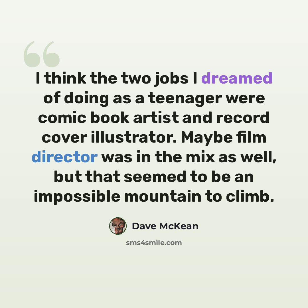 “I think the two jobs I dreamed of doing as a teenager were comic book artist and record cover illustrator. Maybe film director was in the mix as well, but that seemed to be an impossible mountain to climb.” quote by Dave McKean