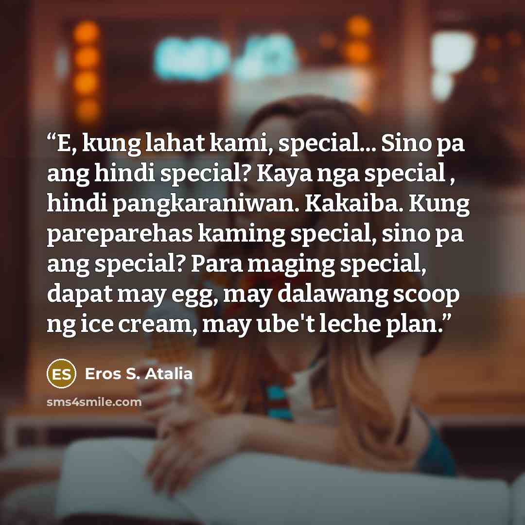 “E, kung lahat kami, special... Sino pa ang hindi special? Kaya nga special , hindi pangkaraniwan. Kakaiba. Kung pareparehas kaming special, sino pa ang special? Para maging special, dapat may egg, may dalawang scoop ng ice cream, may ube't leche plan.” quote by Eros S. Atalia
