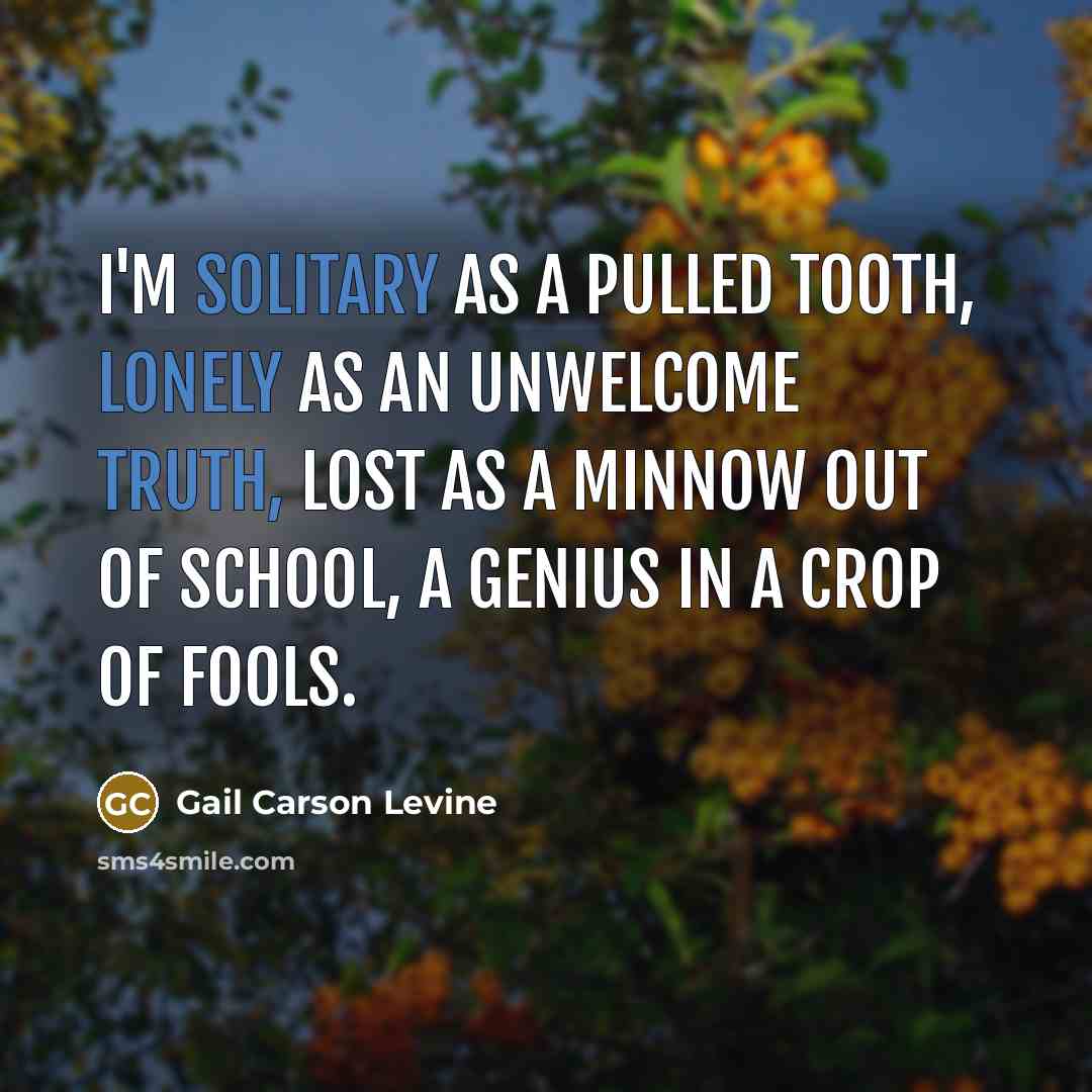 “I'm solitary as a pulled tooth, Lonely as an unwelcome truth, Lost as a minnow out of school, A genius in a crop of fools.” quote by Gail Carson Levine