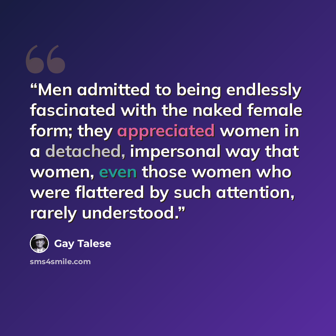 “Men admitted to being endlessly fascinated with the naked female form; they appreciated women in a detached, impersonal way that women, even those women who were flattered by such attention, rarely understood.” quote by Gay Talese