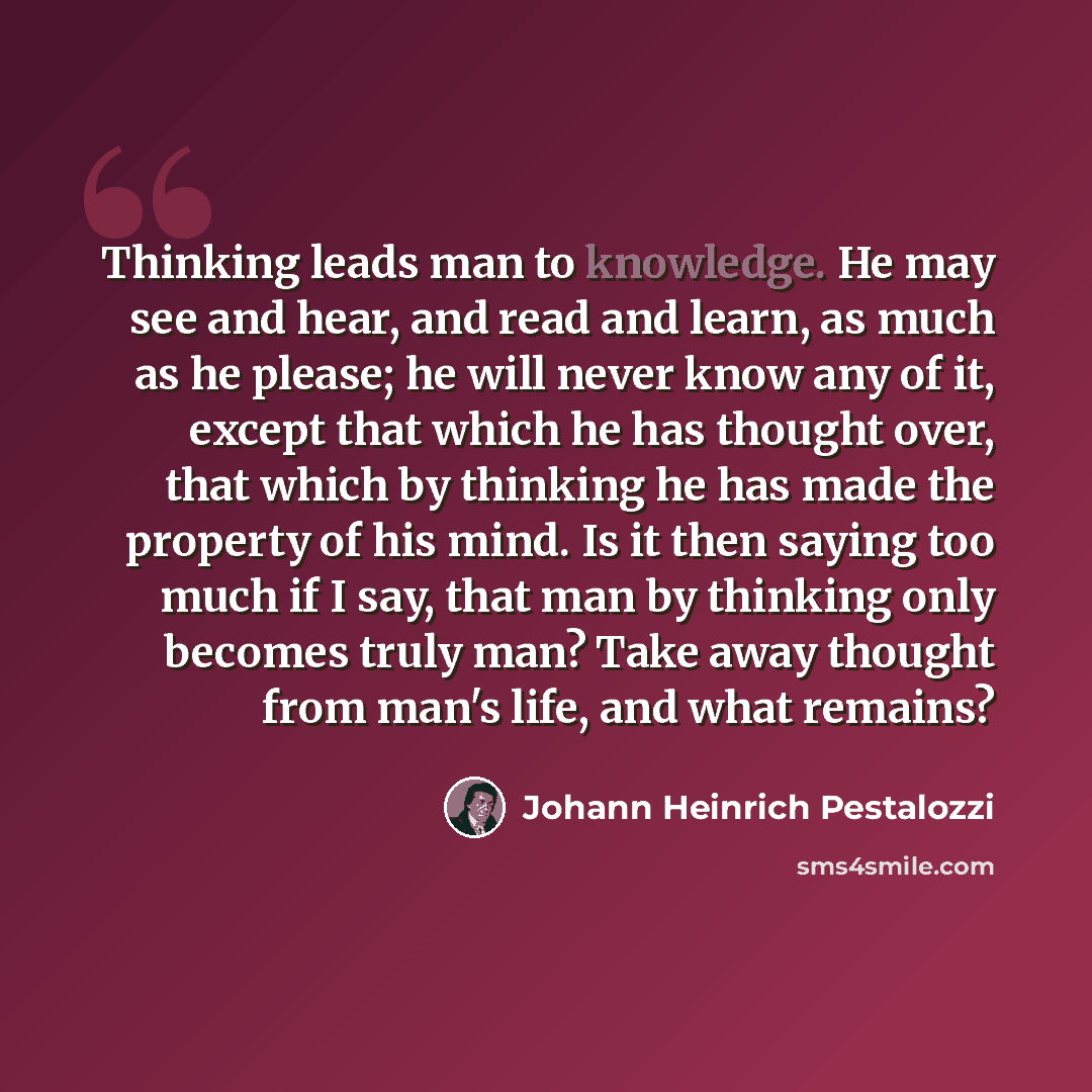 “Thinking leads man to knowledge. He may see and hear, and read and learn, as much as he please; he will never know any of it, except that which he has thought over, that which by thinking he has made the property of his mind. Is it then saying too much if I say, that man by thinking only becomes…” quote by Johann Heinrich Pestalozzi
