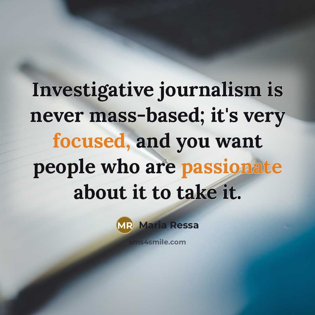 “Investigative journalism is never mass-based; it's very focused, and you want people who are passionate about it to take it.” quote by Maria Ressa
