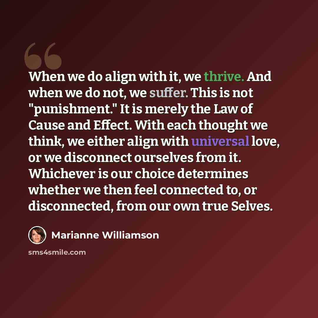 “When we do align with it, we thrive. And when we do not, we suffer. This is not "punishment." It is merely the Law of Cause and Effect. With each thought we think, we either align with universal love, or we disconnect ourselves from it. Whichever is our choice determines whether we then feel…” quote by Marianne Williamson