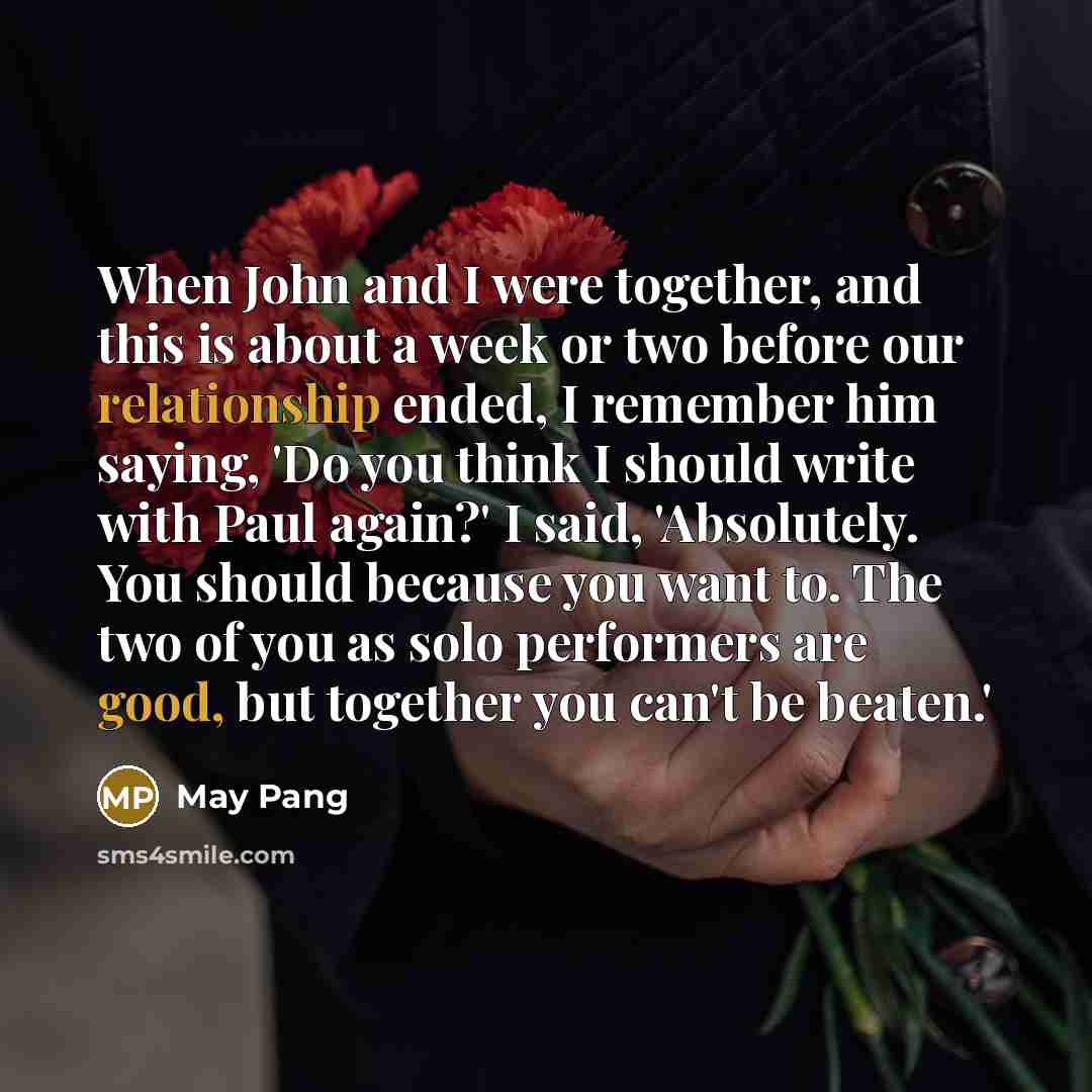 “When John and I were together, and this is about a week or two before our relationship ended, I remember him saying, 'Do you think I should write with Paul again?' I said, 'Absolutely. You should because you want to. The two of you as solo performers are good, but together you can't be beaten.'” quote by May Pang
