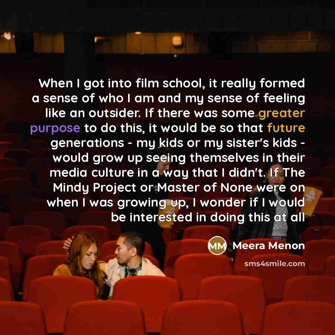 “When I got into film school, it really formed a sense of who I am and my sense of feeling like an outsider. If there was some greater purpose to do this, it would be so that future generations - my kids or my sister's kids - would grow up seeing themselves in their media culture in a way that I…” quote by Meera Menon