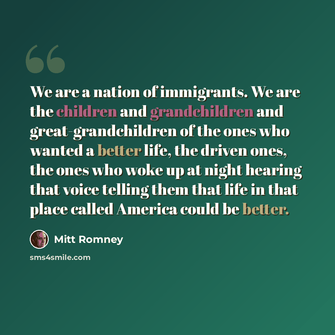 “We are a nation of immigrants. We are the children and grandchildren and great-grandchildren of the ones who wanted a better life, the driven ones, the ones who woke up at night hearing that voice telling them that life in that place called America could be better.” quote by Mitt Romney