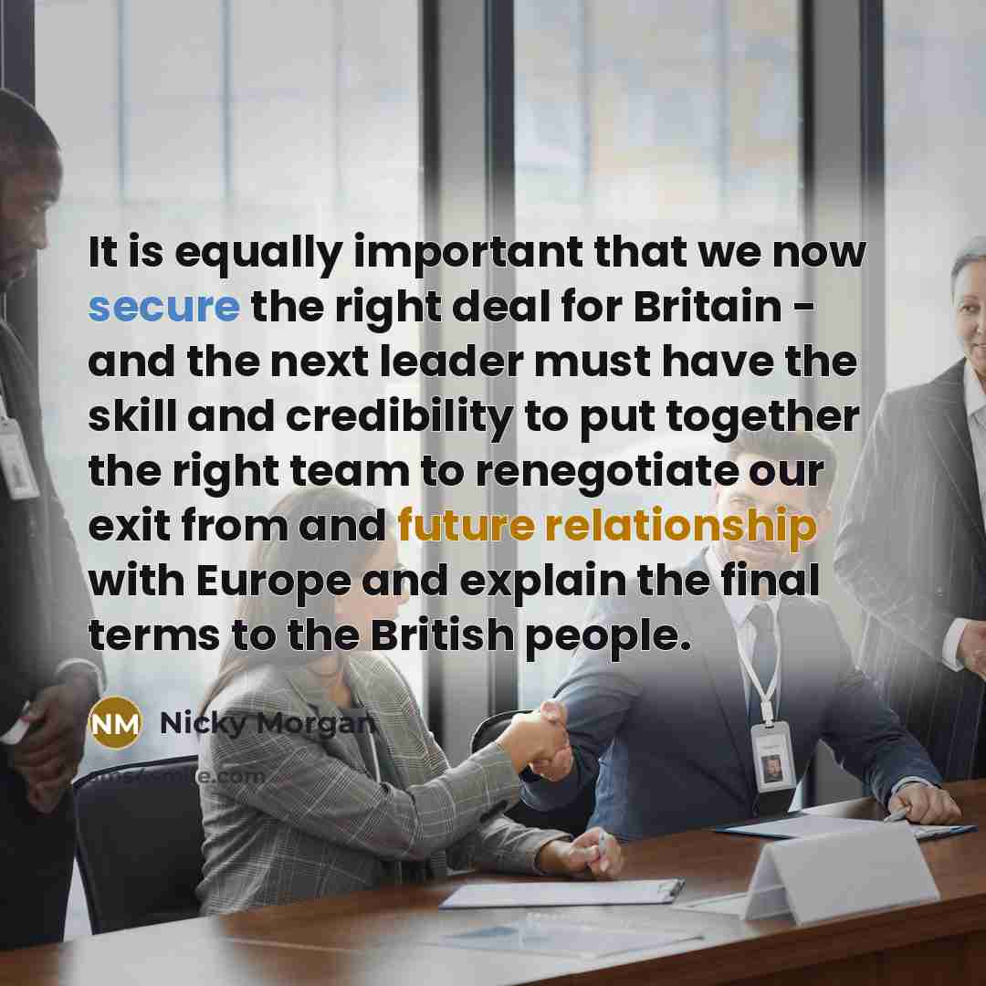 “It is equally important that we now secure the right deal for Britain - and the next leader must have the skill and credibility to put together the right team to renegotiate our exit from and future relationship with Europe and explain the final terms to the British people.” quote by Nicky Morgan