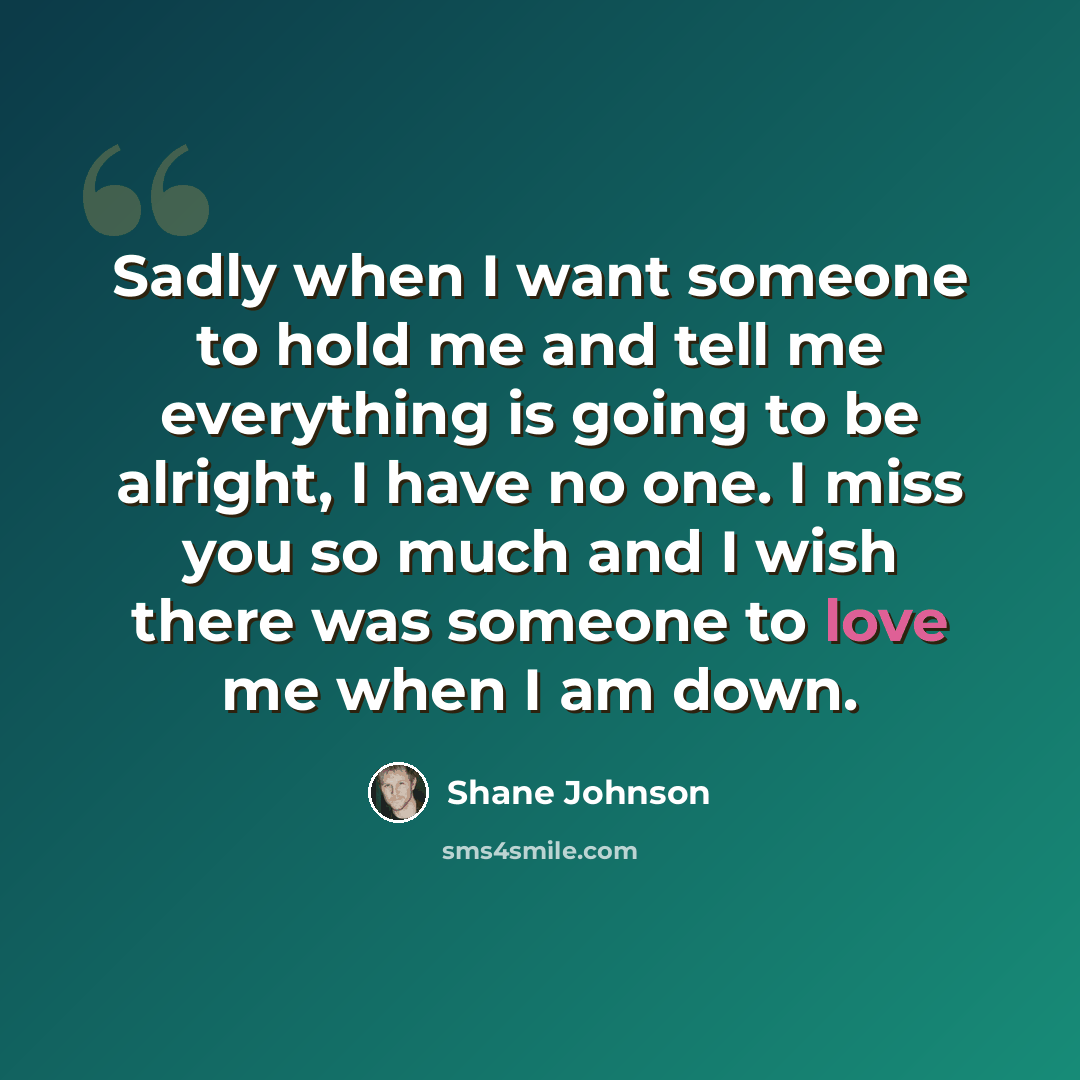 “Sadly when I want someone to hold me and tell me everything is going to be alright, I have no one. I miss you so much and I wish there was someone to love me when I am down.” quote by Shane Johnson