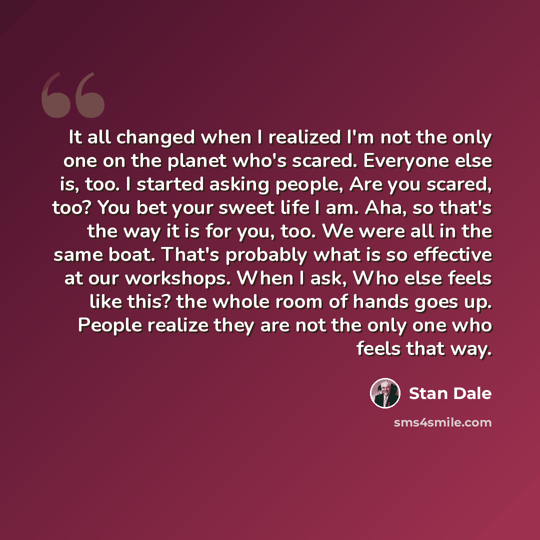 “It all changed when I realized I'm not the only one on the planet who's scared. Everyone else is, too. I started asking people, Are you scared, too? You bet your sweet life I am. Aha, so that's the way it is for you, too. We were all in the same boat. That's probably what is so effective at our…” quote by Stan Dale