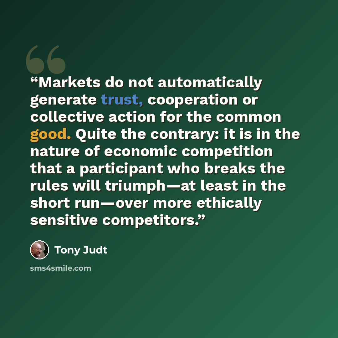“Markets do not automatically generate trust, cooperation or collective action for the common good. Quite the contrary: it is in the nature of economic competition that a participant who breaks the rules will triumph—at least in the short run—over more ethically sensitive competitors.” quote by Tony Judt