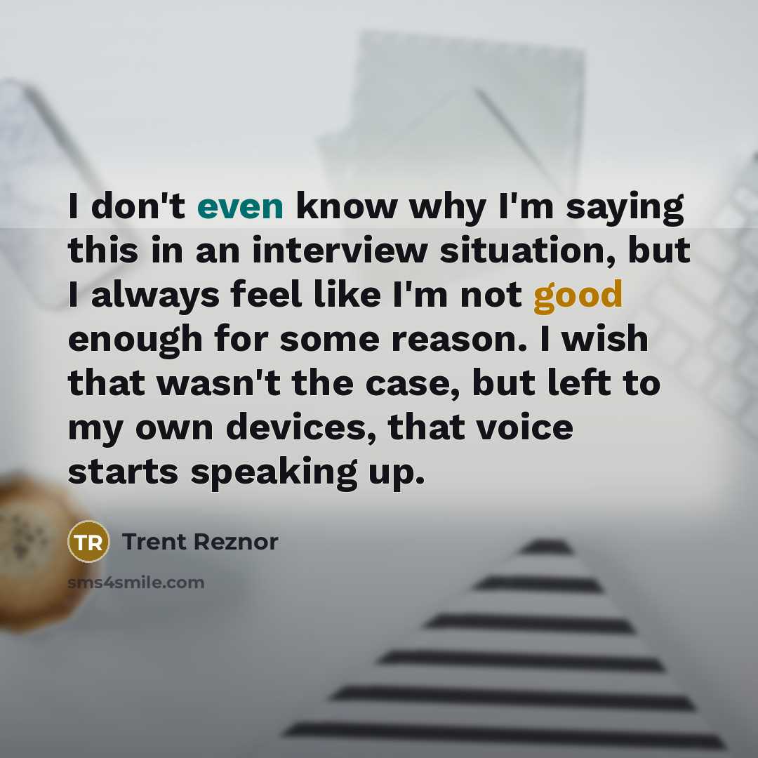 “I don't even know why I'm saying this in an interview situation, but I always feel like I'm not good enough for some reason. I wish that wasn't the case, but left to my own devices, that voice starts speaking up.” quote by Trent Reznor