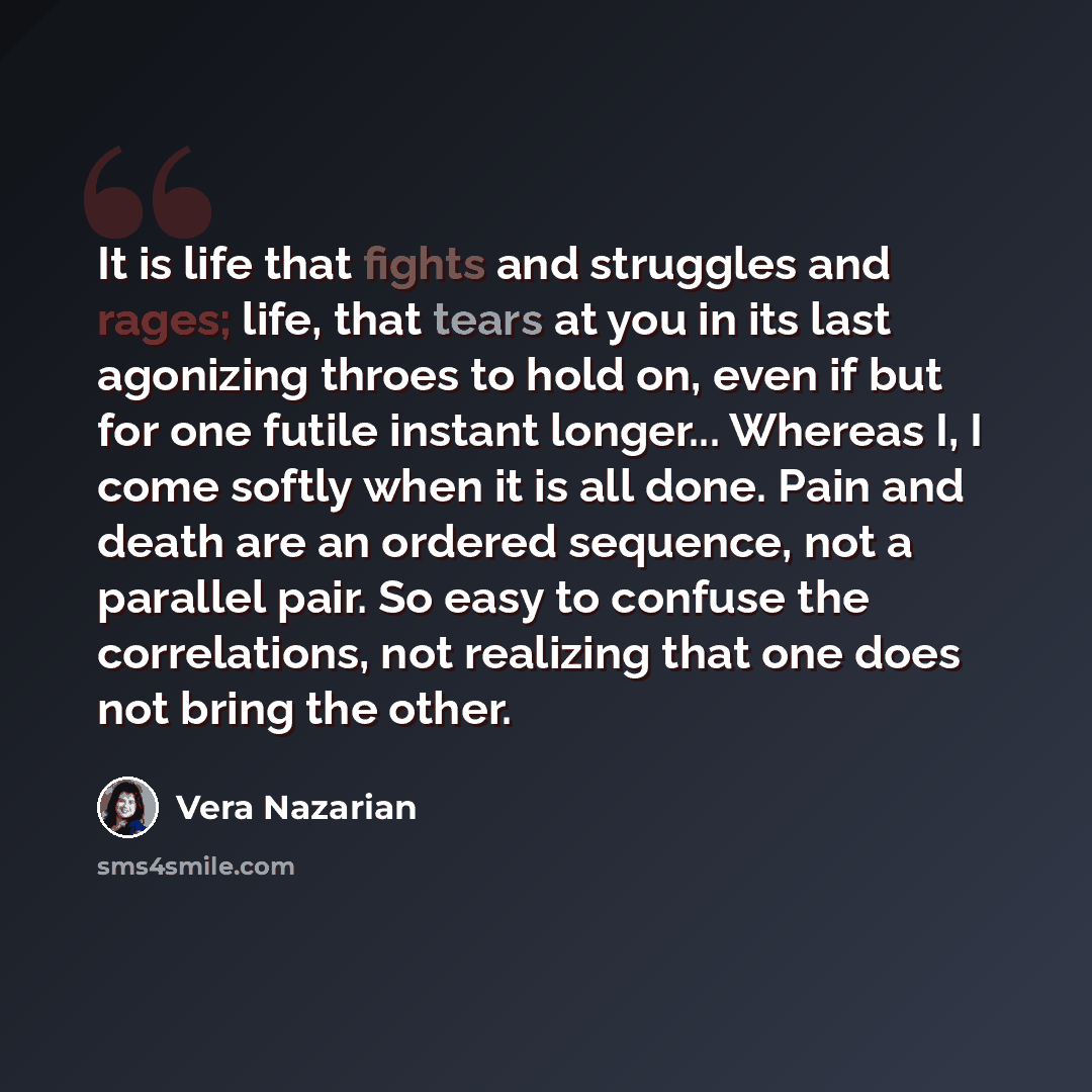 “It is life that fights and struggles and rages; life, that tears at you in its last agonizing throes to hold on, even if but for one futile instant longer... Whereas I, I come softly when it is all done. Pain and death are an ordered sequence, not a parallel pair. So easy to confuse the…” quote by Vera Nazarian